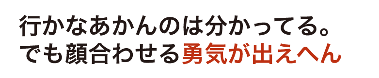 行かなあかんのは分かってる。でも顔合わせる勇気が出えへん