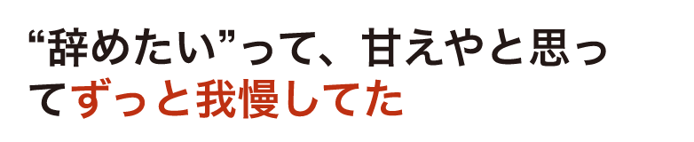 “辞めたい”って、甘えやと思ってずっと我慢してた