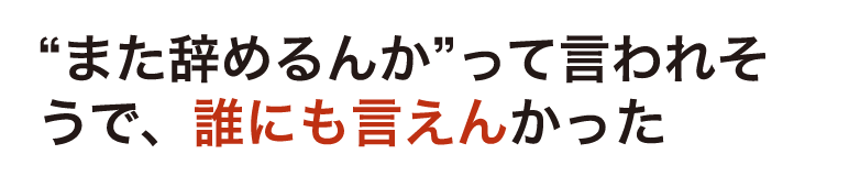 “また辞めるんか”って言われそうで、誰にも言えんかった